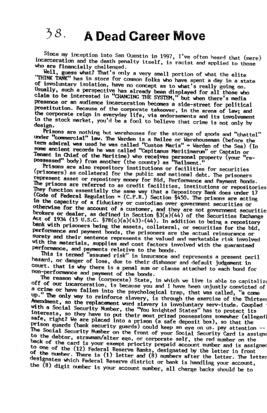 58.  ADead Career Move  Since my inception into San Oventin in 1997, T’ve often hescd that (mere) incarceration and the death penalty i4selt, 1" vectat sad apetied mo chmes “ho.are. Flomeiaily chalienscs.  Uell, guass chat That s only a very small portion of shat the elite UTHINK AR s i store For camon (ylke e save.spent ey dn-a’ceate of Involuntary isolation, have o concept as to shat s reatly soing oo Ueually, "Such o perspective has alcendy.boen dhaptayed For a1l thase sho clain £ be interested in "GWNGING THE SYSTEM,  bor e there. o+ sadin Presance or an mience incarcecation beconss & aide-steeet for political Frostitution. Becausg of the e takeover, ’in the. agena of 1av; and the cotporata celgn in eyeryday T1fe, vin sntorsamnts an Jos”\eiionmat In e Stcck mmckat, you’d be 8 fool to believe thar crime 15 nor oty oy  ign.  Feigons are nothing hut varehouses for the storage of gools and "chattel indec Foonmercial” oc. The tarden 13 a hallae or Mevosiommn (mofornche teom adnical wns used e uma calied, ‘Custos Macis” - Werden of the Sen) (i 3ome enctent. racords ho wea called “Copitonus Foeltimanun or Copuaie o Tonant "l Ghiaf of the Nari ine) who recetves parscmal paopecty (rout “re- Possessed” body) Fran amother (the comty) s Fratimmt  Peizons ace also reporitory Institutions oc facilities for securities (prisoners)"as collateral for the public. amd nattonal debt. e seiscmers Sepresent nsset o reporitory money for 810, Perfommanee w1 beybse Bomi The peisons are referred to s crwdit facilitias, necisurions or probigcies They function easentially the.same vay that o bepostiory Back dose saes 1y (Gode of Federal Regulation = (C.F.R.) Section $450. ot prisoms:are ering in the Capacity of a Flduciacy o custoTien over sovermmcht. sricies ot pthecvise for the account of  custaner, M they ave not govement securitie brokees oc dealer, a9 detined {n Section §3(0)(ek) of foe Sacorieias Pachames fot oF 195 (15 U.S.C. $78()(a)(43)-(44): Tn eddltson 1o beion o wepomsony Dank with peisoners betng the asssta, collateral, o securlvies for bhe bie, Pectommanct and paynent fonds, the ptisences sce’the sctent einaroing o ety and thel sentence reptosents the value ] narketabla risk tovotved Ath the mateciala, i s and cost factors {mlved vith the Buacantoms Pecomance, and payments relative to the bowls.  This {s femmed "gssumed risk in’ (nssrance s represents a present pecil hazard, oc danger of lose, due to’thelr diswenor and defauls. Jimeent in Gouct. that {3 vy there i a penal aum o Clause attached 1o satn bond For Pon-perfomance axl paysent of the bonte.  The reason uhy the (corpocate) State, in shich we Live 1 able to capitalis O Of our locarzeration, 1y becauae yoi and | have heen ihjostly convioted of o Crimo oc have fallen (nto"the peycholosical trap, that vas caliod, " cono {p." The only wny to celnforce siavery, 1s throvah.the exeecise of the Thiseer  t, %0 the roplacanent word gisvery 15 involuntagy serv-iusle. Coupter  In el Sty Rt e R e B e e ntereats, 2o they have to puk thetr mast peised Bossasstoms, srovher (o 2afe, Tightl Ve are placed [nto’ s prison (& sate Sopaets bot)s o uhat the Prisin guards (hark Security guards) cold keep 30 boa o0 v oy skvsntion -  Soctal Securlty Nasber on the €ront of your. Social, Security dard 1o ssolen 0 the dabtor, stcmman/alter sgo. or comporate self, the sud mamy. o the Dack of the car {5 your sxemot priority peepeid scedune pomer mon 10 atpigne 2 one o the (12) Fideral. Resecve Rank, designated by the Locter 1n front 3 the mmber. Thare is (1) latter and (8) mombers after the fereer. The letter designates which Fadecal Resarve G1Surict or bank 1a handling your ciount, the (8) digit oumber is your accoumt munbar, a1l charse backs Sould bo. v  